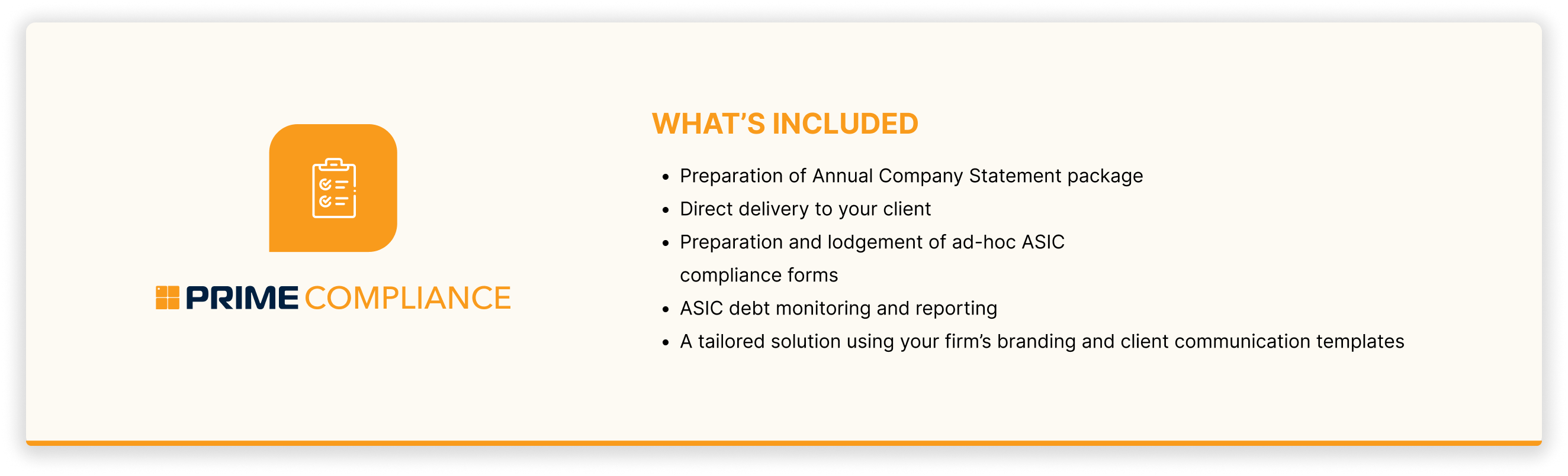 What's included in Prime's Compliance Service? Preparation of Annual Company Statement package, Direct delivery to your client, Preparation and lodgement of ad-hoc ASIC compliance forms, ASIC debt monitoring and reporting, A tailored solution using your firm's branding and client communication templates