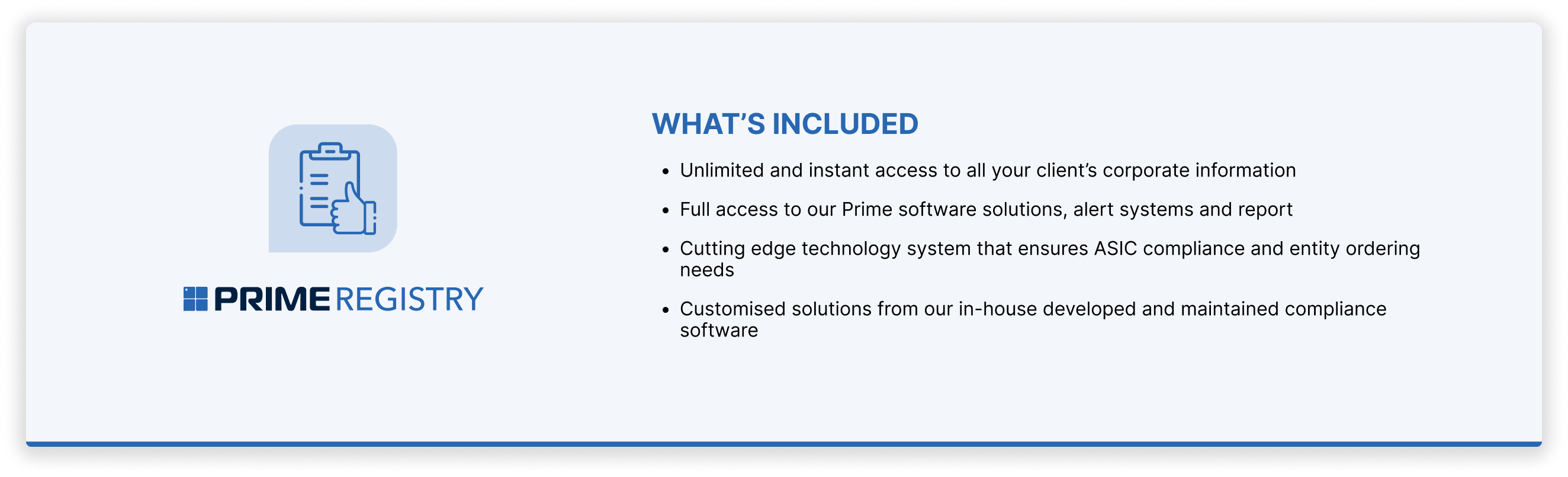 What's included in Prime's Registry Service?Unlimited and instant access to all your client’s corporate information. Full access to our Prime software solutions, alert systems and report. Cutting edge technology system that ensures ASIC compliance and entity ordering needs. Customised solutions from our in-house developed and maintained compliance software.